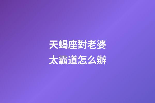 天蝎座對老婆太霸道怎么辦-第1張-星座運勢-玄機派