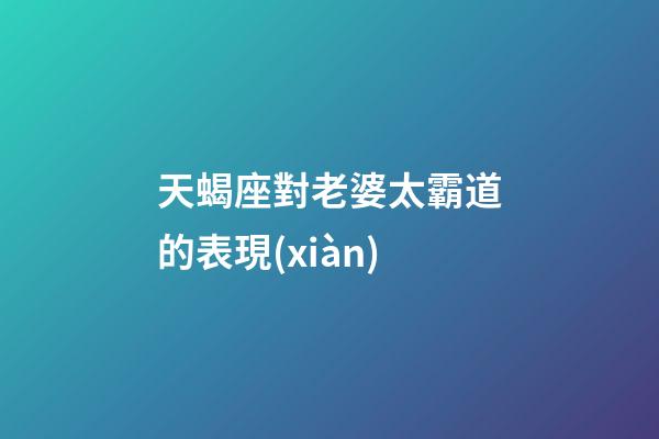 天蝎座對老婆太霸道的表現(xiàn)-第1張-星座運(yùn)勢-玄機(jī)派
