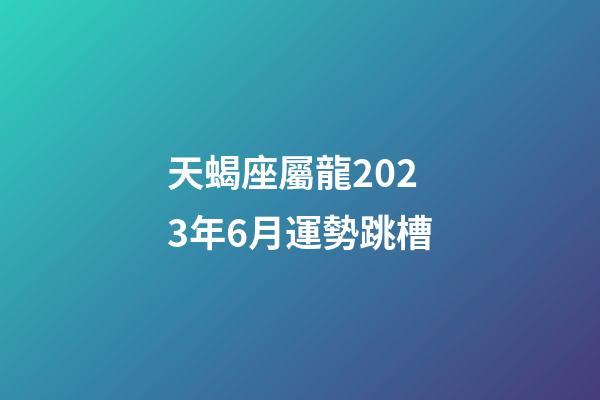 天蝎座屬龍2023年6月運勢跳槽-第1張-星座運勢-玄機派