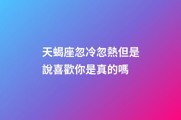 天蝎座忽冷忽熱但是說喜歡你是真的嗎-第1張-星座運勢-玄機派