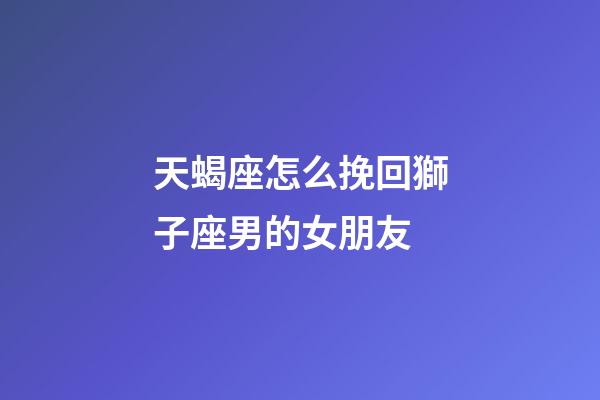 天蝎座怎么挽回獅子座男的女朋友-第1張-星座運勢-玄機派