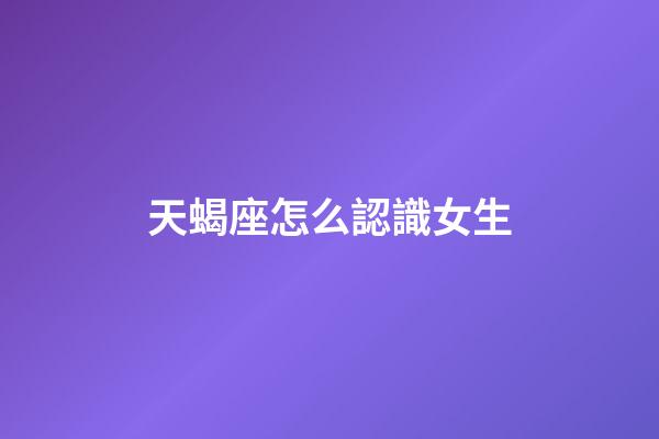 天蝎座怎么認識女生-第1張-星座運勢-玄機派