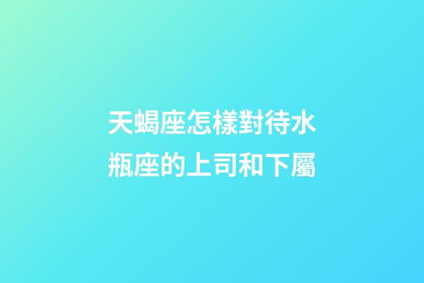 天蝎座怎樣對待水瓶座的上司和下屬-第1張-星座運勢-玄機派
