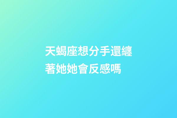 天蝎座想分手還纏著她她會反感嗎-第1張-星座運勢-玄機派