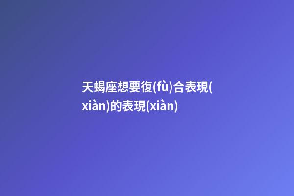 天蝎座想要復(fù)合表現(xiàn)的表現(xiàn)-第1張-星座運勢-玄機(jī)派