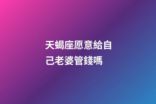 天蝎座愿意給自己老婆管錢嗎-第1張-星座運勢-玄機派