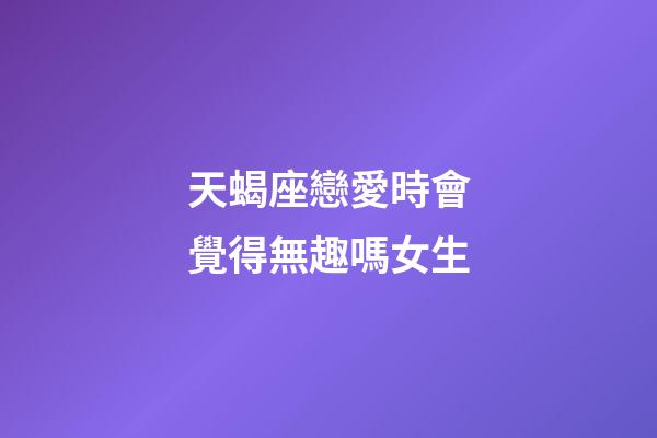 天蝎座戀愛時會覺得無趣嗎女生-第1張-星座運勢-玄機派