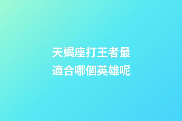 天蝎座打王者最適合哪個英雄呢-第1張-星座運勢-玄機派