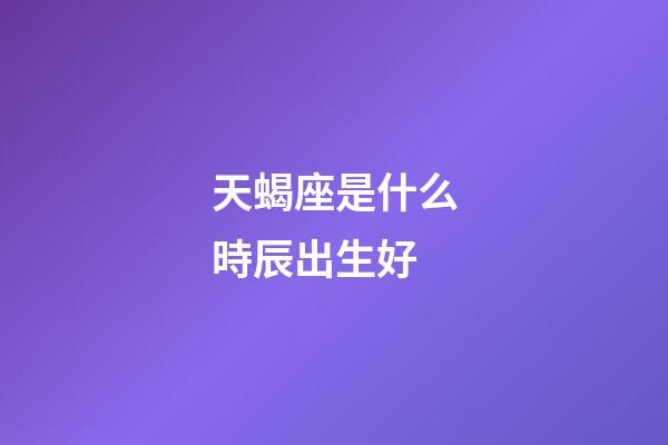 天蝎座是什么時辰出生好-第1張-星座運勢-玄機派