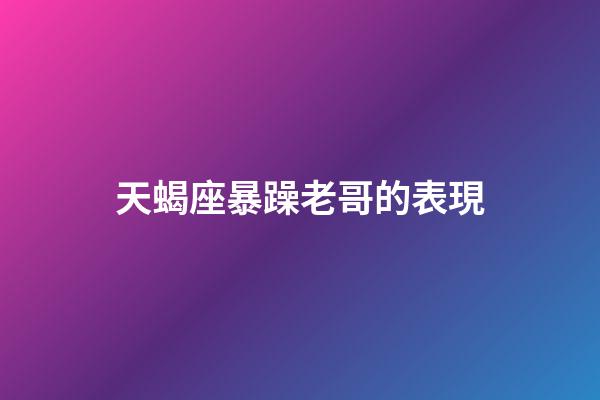 天蝎座暴躁老哥的表現-第1張-星座運勢-玄機派