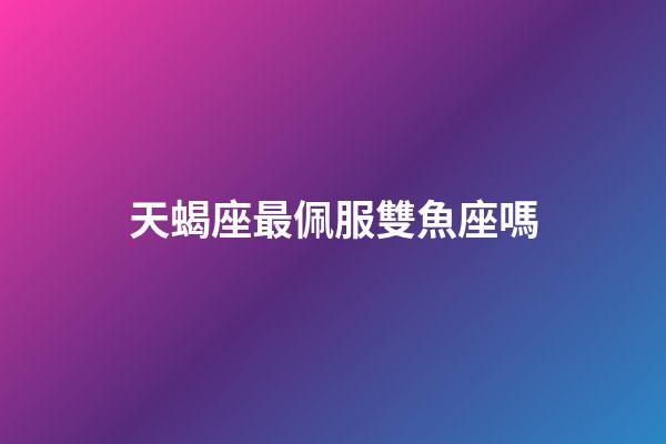 天蝎座最佩服雙魚座嗎-第1張-星座運勢-玄機派