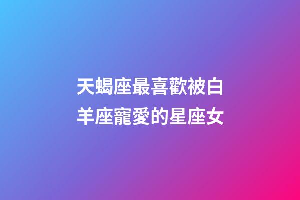 天蝎座最喜歡被白羊座寵愛的星座女-第1張-星座運(yùn)勢(shì)-玄機(jī)派