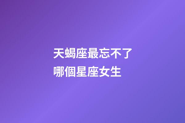 天蝎座最忘不了哪個星座女生-第1張-星座運勢-玄機派