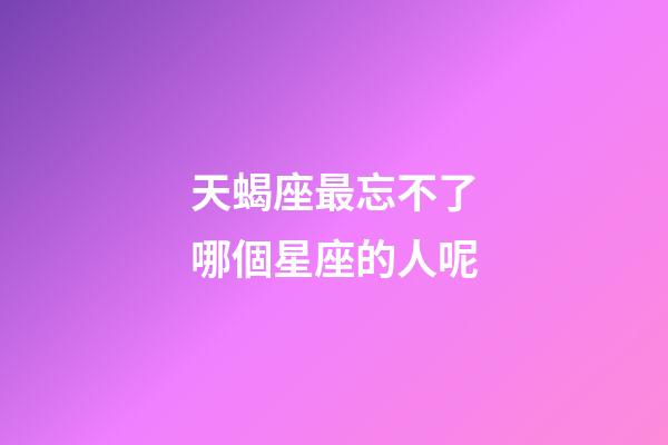 天蝎座最忘不了哪個星座的人呢-第1張-星座運勢-玄機派