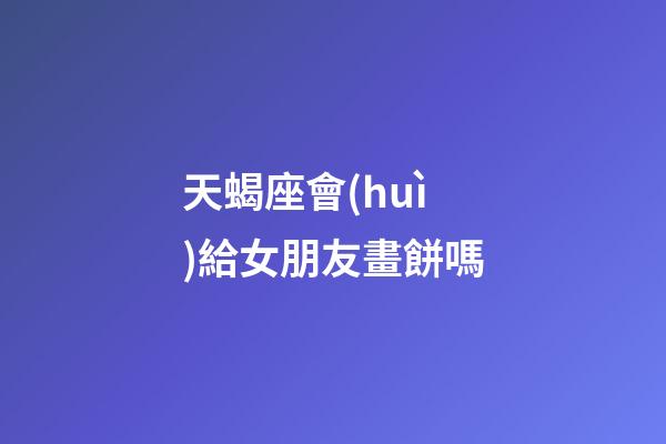 天蝎座會(huì)給女朋友畫餅嗎-第1張-星座運(yùn)勢(shì)-玄機(jī)派