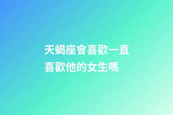 天蝎座會喜歡一直喜歡他的女生嗎-第1張-星座運勢-玄機派