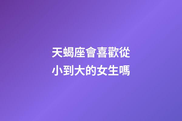天蝎座會喜歡從小到大的女生嗎-第1張-星座運勢-玄機派