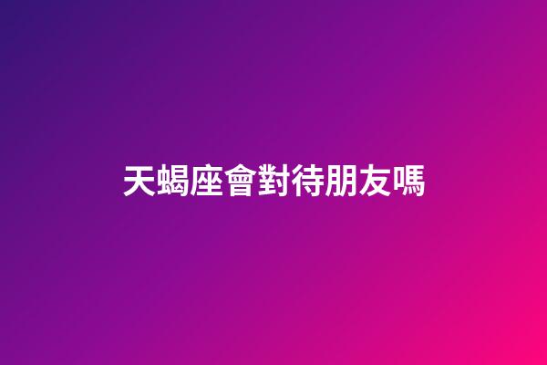 天蝎座會對待朋友嗎-第1張-星座運勢-玄機派