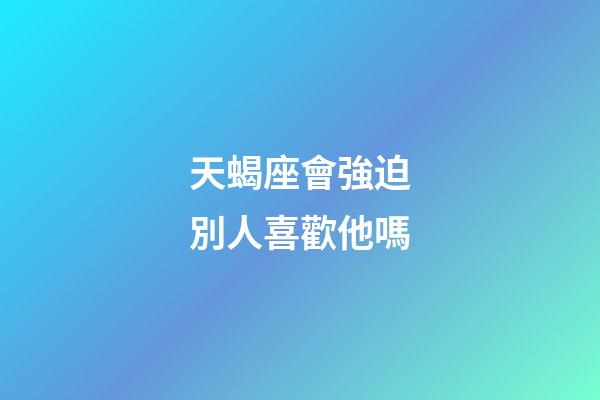 天蝎座會強迫別人喜歡他嗎-第1張-星座運勢-玄機派