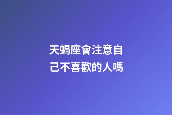 天蝎座會注意自己不喜歡的人嗎-第1張-星座運勢-玄機派
