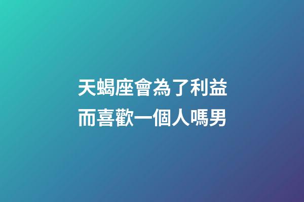 天蝎座會為了利益而喜歡一個人嗎男-第1張-星座運勢-玄機派