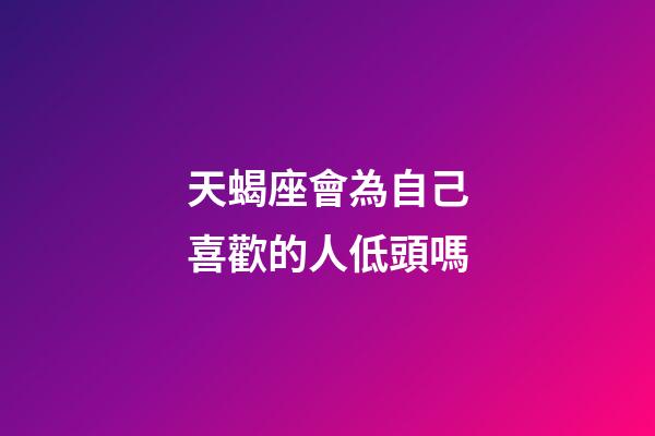 天蝎座會為自己喜歡的人低頭嗎-第1張-星座運勢-玄機派