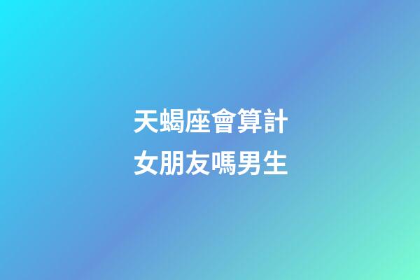 天蝎座會算計女朋友嗎男生-第1張-星座運勢-玄機派