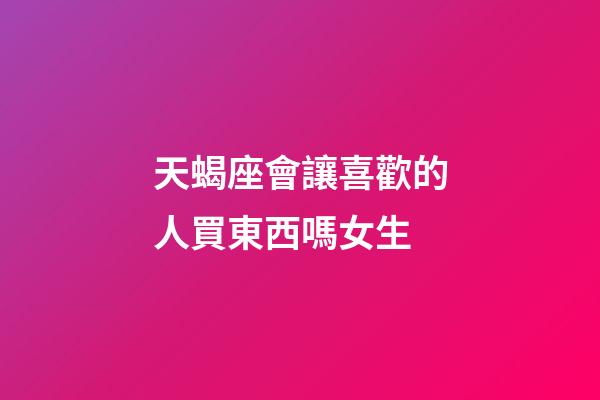 天蝎座會讓喜歡的人買東西嗎女生-第1張-星座運勢-玄機派