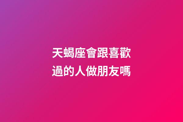 天蝎座會跟喜歡過的人做朋友嗎-第1張-星座運勢-玄機派