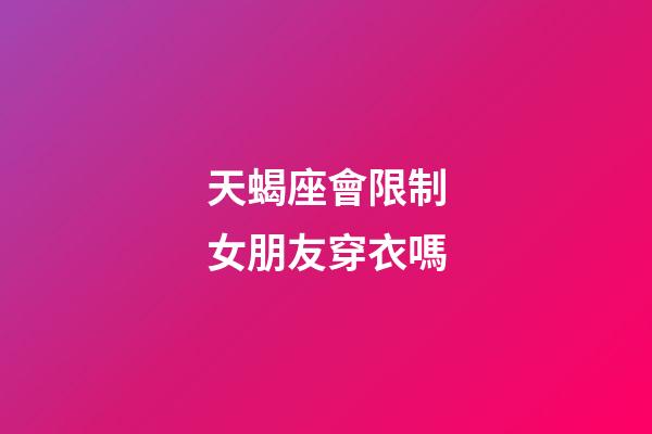 天蝎座會限制女朋友穿衣嗎-第1張-星座運勢-玄機派