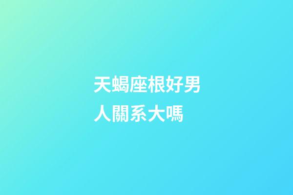 天蝎座根好男人關系大嗎-第1張-星座運勢-玄機派