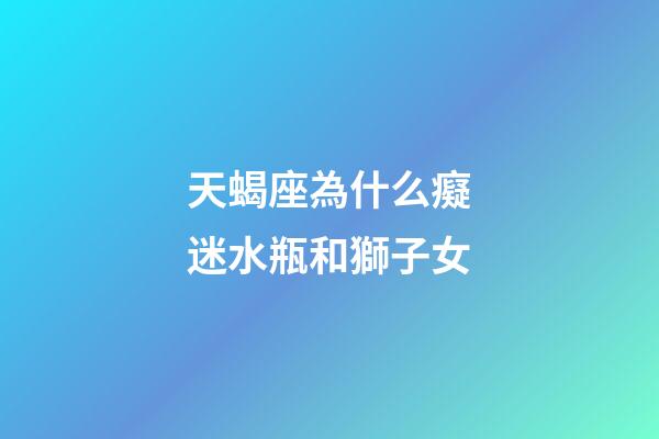 天蝎座為什么癡迷水瓶和獅子女-第1張-星座運勢-玄機派