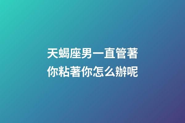 天蝎座男一直管著你粘著你怎么辦呢-第1張-星座運勢-玄機派