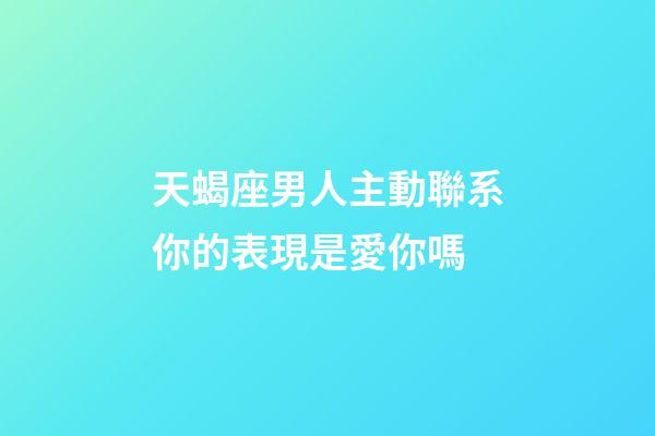 天蝎座男人主動聯系你的表現是愛你嗎-第1張-星座運勢-玄機派