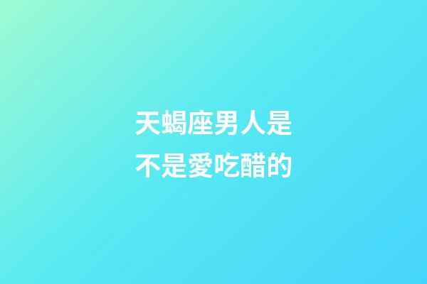 天蝎座男人是不是愛吃醋的-第1張-星座運勢-玄機派