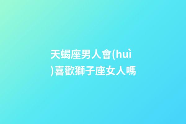 天蝎座男人會(huì)喜歡獅子座女人嗎-第1張-星座運(yùn)勢(shì)-玄機(jī)派