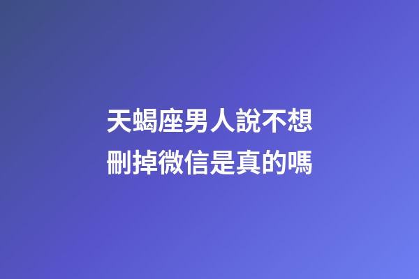 天蝎座男人說不想刪掉微信是真的嗎-第1張-星座運勢-玄機派