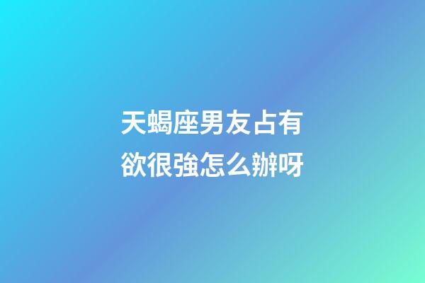 天蝎座男友占有欲很強怎么辦呀-第1張-星座運勢-玄機派