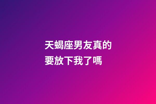 天蝎座男友真的要放下我了嗎-第1張-星座運勢-玄機派