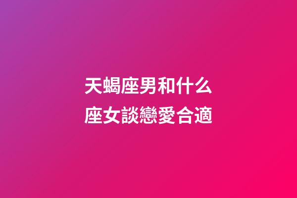 天蝎座男和什么座女談戀愛合適-第1張-星座運勢-玄機派