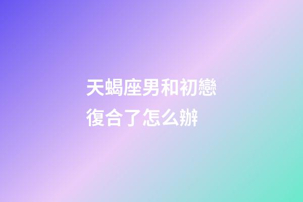 天蝎座男和初戀復合了怎么辦-第1張-星座運勢-玄機派