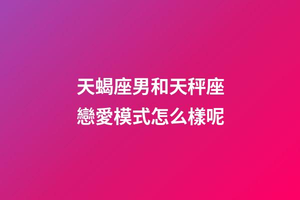 天蝎座男和天秤座戀愛模式怎么樣呢-第1張-星座運勢-玄機派