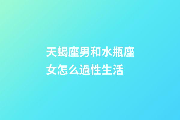 天蝎座男和水瓶座女怎么過性生活-第1張-星座運勢-玄機派