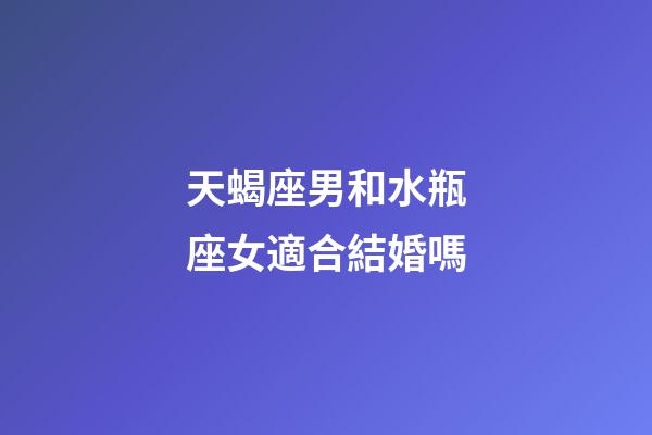 天蝎座男和水瓶座女適合結婚嗎-第1張-星座運勢-玄機派