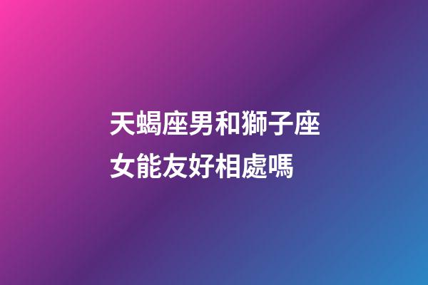 天蝎座男和獅子座女能友好相處嗎-第1張-星座運勢-玄機派
