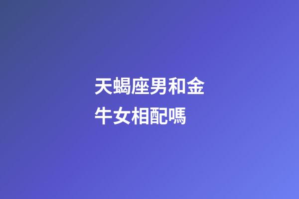天蝎座男和金牛女相配嗎-第1張-星座運勢-玄機派