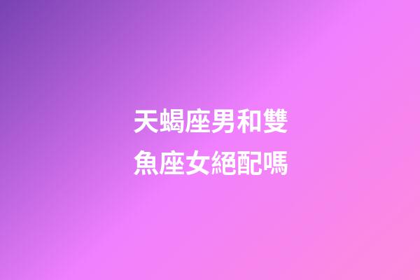 天蝎座男和雙魚座女絕配嗎-第1張-星座運勢-玄機派