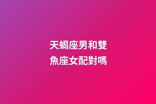 天蝎座男和雙魚座女配對嗎-第1張-星座運勢-玄機派