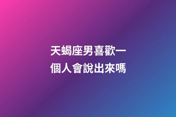 天蝎座男喜歡一個人會說出來嗎-第1張-星座運勢-玄機派