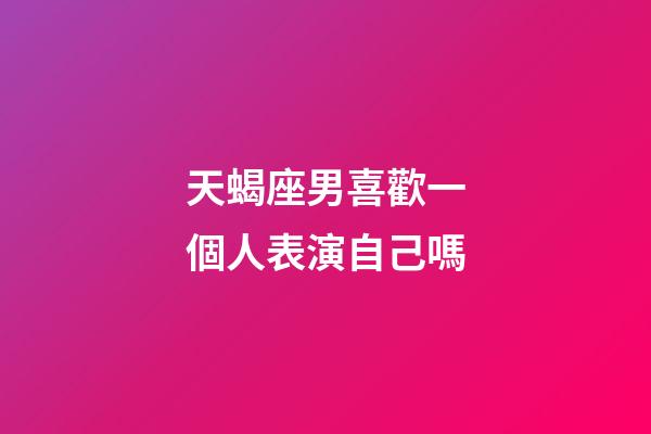 天蝎座男喜歡一個人表演自己嗎-第1張-星座運勢-玄機派